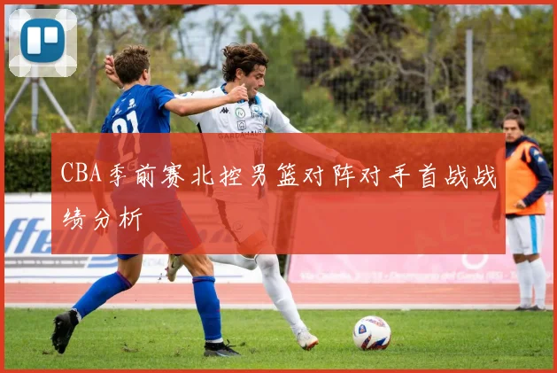 CBA季前赛北控男篮对阵对手首战战绩分析