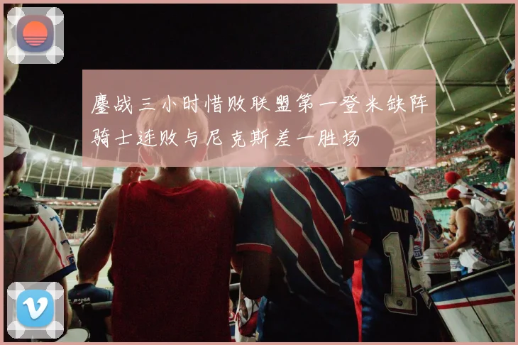 鏖战三小时惜败联盟第一登米缺阵骑士连败与尼克斯差一胜场