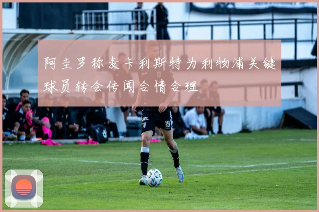 阿圭罗称麦卡利斯特为利物浦关键球员转会传闻合情合理