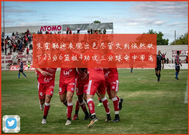 朱霍勒迪表现出色尽管失利依然砍下23分6篮板4助攻三分球命中率高达50