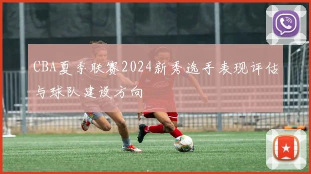 CBA夏季联赛2024新秀选手表现评估与球队建设方向