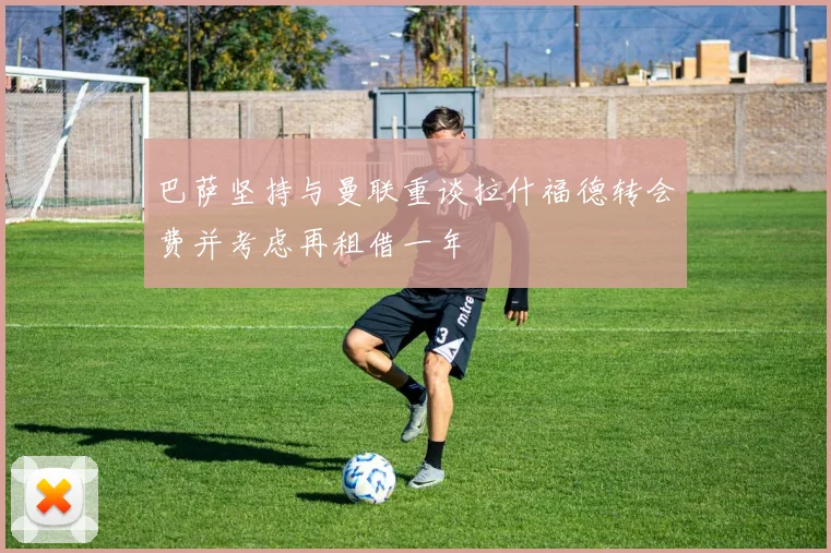 巴萨坚持与曼联重谈拉什福德转会费并考虑再租借一年