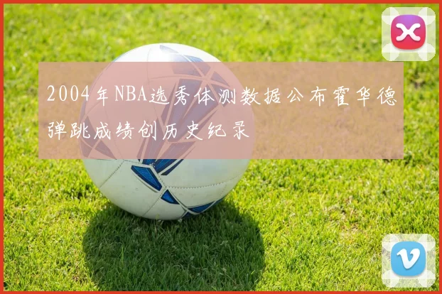 2004年NBA选秀体测数据公布霍华德弹跳成绩创历史纪录