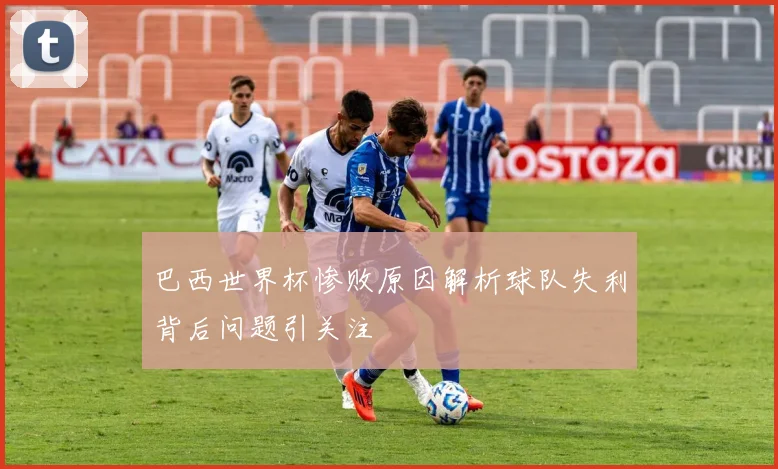 巴西世界杯惨败原因解析球队失利背后问题引关注